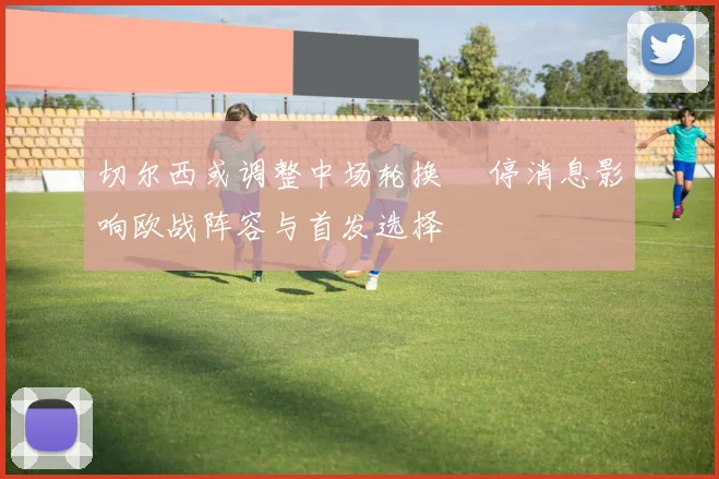 切尔西或调整中场轮换 傷停消息影响欧战阵容与首发选择