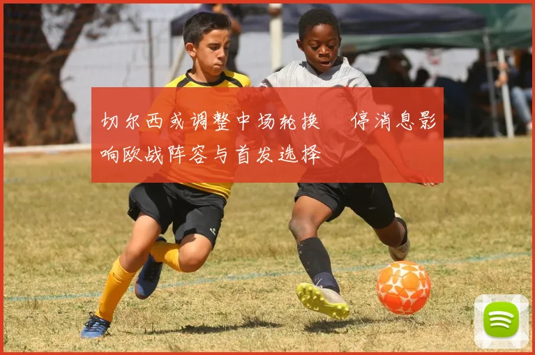 切尔西或调整中场轮换 傷停消息影响欧战阵容与首发选择