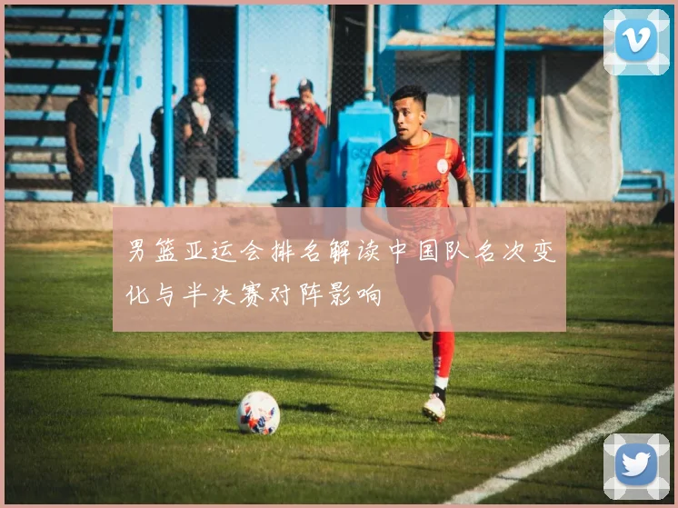 男篮亚运会排名解读中国队名次变化与半决赛对阵影响